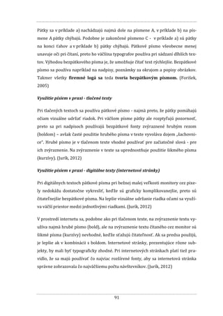 91
Pätky sa v príklade a) nachádzajú najmä dole na písmene A, v príklade b) na pís-
mene A pätky chýbajú. Podobne je zakončené písmeno C - v príklade a) sú pätky
na konci ťahov a v príklade b) pätky chýbajú. Pätkové písmo všeobecne menej
unavuje oči pri čítaní, preto ho väčšina typografov používa pri sádzaní dlhších tex-
tov. Výhodou bezpätkového písma je, že umožňuje čítať text rýchlejšie. Bezpätkové
písmo sa používa napríklad na nadpisy, poznámky za okrajom a popisy obrázkov.
Takmer všetky firemné logá sa teda tvoria bezpätkovým písmom. (Forišek,
2005)
Využitie písiem v praxi - tlačené texty
Pri tlačených textoch sa používa pätkové písmo - najmä preto, že pätky pomáhajú
očiam vizuálne udržať riadok. Pri väčšom písme pätky ale rozptyľujú pozornosť,
preto sa pri nadpisoch používajú bezpätkové fonty zvýraznené hrubým rezom
(boldom) – avšak časté použitie hrubého písma v texte vyvoláva dojem „šachovni-
ce“. Hrubé písmo je v tlačenom texte vhodné používať pre začiatočné slová - pre
ich zvýraznenie. Na zvýraznenie v texte sa uprednostňuje použitie šikmého písma
(kurzívy). (Jurík, 2012)
Využitie písiem v praxi - digitálne texty (internetové stránky)
Pri digitálnych textoch pätkové písma pri bežnej malej veľkosti monitory cez pixe-
ly nedokážu dostatočne vykresliť, keďže sú graficky komplikovanejšie, preto sú
čitateľnejšie bezpätkové písma. Na lepšie vizuálne udržanie riadka očami sa využí-
va väčší priestor medzi jednotlivými riadkami. (Jurík, 2012)
V prostredí internetu sa, podobne ako pri tlačenom texte, na zvýraznenie textu vy-
užíva najmä hrubé písmo (bold), ale na zvýraznenie textu čítaného cez monitor sú
šikmé písma (kurzívy) nevhodné, keďže sťažujú čitateľnosť. Ak sa predsa použijú,
je lepšie ak v kombinácii s boldom. Internetové stránky, prezentujúce rôzne sub-
jekty, by mali byť typograficky zhodné. Pri internetových stránkach platí tiež pra-
vidlo, že sa majú používať čo najviac rozšírené fonty, aby sa internetová stránka
správne zobrazovala čo najväčšiemu počtu návštevníkov. (Jurík, 2012)
 
