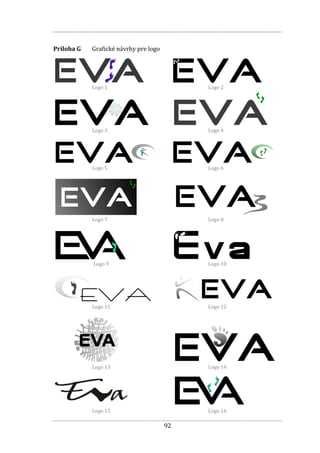 92
Príloha G Grafické návrhy pre logo
Logo 1 Logo 2
Logo 3 Logo 4
Logo 5 Logo 6
Logo 7 Logo 8
Logo 9 Logo 10
Logo 11 Logo 12
Logo 13 Logo 14
Logo 15 Logo 16
 