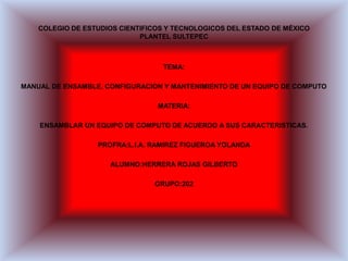 COLEGIO DE ESTUDIOS CIENTIFICOS Y TECNOLOGICOS DEL ESTADO DE MÉXICO
PLANTEL SULTEPEC
TEMA:
MANUAL DE ENSAMBLE, CONFIGURACION Y MANTENIMIENTO DE UN EQUIPO DE COMPUTO
MATERIA:
ENSAMBLAR UN EQUIPO DE COMPUTO DE ACUERDO A SUS CARACTERISTICAS.
PROFRA:L.I.A. RAMIREZ FIGUEROA YOLANDA
ALUMNO:HERRERA ROJAS GILBERTO
GRUPO:202
 