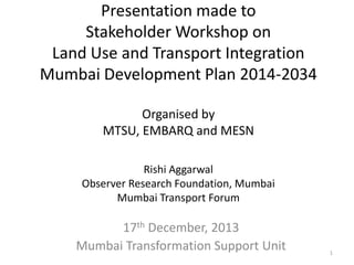 Presentation made to
Stakeholder Workshop on
Land Use and Transport Integration
Mumbai Development Plan 2014-2034
Organised by
MTSU, EMBARQ and MESN
Rishi Aggarwal
Observer Research Foundation, Mumbai
Mumbai Transport Forum

17th December, 2013
Mumbai Transformation Support Unit

1

 