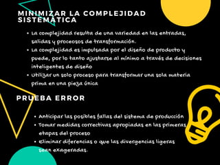 MINIMIZAR LA COMPLEJIDAD
SISTEMÁTICA
PRUEBA ERROR
La complejidad resulta de una variedad en las entradas,
salidas y proceosos de transformación.
La complejidad es impulsada por el diseño de producto y
puede, por lo tanto ajustarse al mínimo a través de decisiones
inteligentes de diseño
Utilizar un solo proceso para transformar una sola materia
prima en una pieza única
Anticipar las posibles fallas del sistema de producción 
Tomar medidas correctivas apropiadas en las primeras
etapas del proceso
Eliminar diferencias o que las divergencias ligeras
sean exageradas.
 