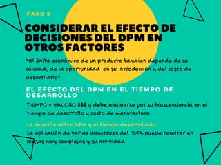 EL EFECTO DEL DPM EN EL TIEMPO DE
DESARROLLO
"El éxito económico de un producto tambien depende de su
calidad, de la oportunidad  en su introducción y del costo de
desarrllarlo"
TIEMPO = VALIOSO $$$ y debe evaluarse por su trascendencia en el
tiempo de desarrollo y costo de manufactura
La relación entre DPM y el tiempo desarrollado:
La aplicación de varias directrices del  DFA puede resultar en
piezas muy complejas y su actividad 
PASO 5
CONSIDERARELEFECTODE
DECISIONESDELDPMEN 
OTROSFACTORES
 