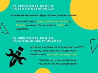 EL EFECTO DEL DPM EN 
COSTO DE DESARROLLO
EL EFECTO DEL DPM EN 
LA CALIDAD DEL PRODCUTO
El costo de desarrollo refleja el tiempo de desarrollo.
La relación entre COMPLEJIDAD DE PIEZAS y 
TIEMPO de desarrollo se aplica al COSTO de
desarrollo.
"Reducir costo de manufactura
Mejora la calidad del producto"
Antes de continuar con una decisión del DPM,
el equipo debe evaluar el efecto de la
decisión en la CALIDAD DEL PRODUCTO.
 