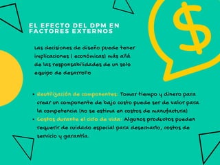 EL EFECTO DEL DPM EN 
FACTORES EXTERNOS
Las decisiones de diseño puede tener
implicaciones ( económicas) más allá
de las responsabilidades de un solo
equipo de desarrollo
Reutilización de componentes: Tomar tiempo y dinero para
crear un componente de bajo costo puede ser de valor para
la competencia (no se estima en costos de manufactura)
Costos durante el ciclo de vida: Algunos productos pueden
requerir de cuidado especial para desecharlo, costos de
servicio y garantía.
 