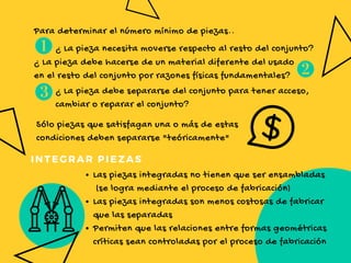 GO BEYOND
Para determinar el número mínimo de piezas..
¿ La pieza necesita moverse respecto al resto del conjunto?
¿ La pieza debe hacerse de un material diferente del usado
en el resto del conjunto por razones físicas fundamentales?
¿ La pieza debe separarse del conjunto para tener acceso,
cambiar o reparar el conjunto?
Sólo piezas que satisfagan una o más de estas
condiciones deben separarse "teóricamente"
Las piezas integradas no tienen que ser ensambladas
 (se logra mediante el proceso de fabricación)
Las piezas integradas son menos costosas de fabricar
que las separadas
Permiten que las relaciones entre formas geométricas
críticas sean controladas por el proceso de fabricación 
INTEGRAR PIEZAS
 