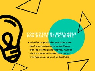 CONSIDERE EL ENSAMBLE
POR PARTE DEL CLIENTE
Diseñar un producto que pueda ser
fácil y correctamente ensamblado
por los clientes más ineptos, muchos
de los cuales no hacen caso de las
instrucciones, es en sí un DESAFÍO.
 