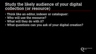 Study the likely audience of your digital
collection (or resource)
‣
‣
‣
‣

Think like an editor, indexer or cataloguer:
Who will use the resource?
What will they do with it?
What questions can you ask of your digital creation?

 