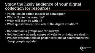 Study the likely audience of your digital
collection (or resource)
‣
‣
‣
‣

Think like an editor, indexer or cataloguer:
Who will use the resource?
What will they do with it?
What questions can you ask of the digital creation?
!

‣
‣
‣

Conduct focus groups and/or surveys
Get feedback at early stages of website or database design
Project presentations or poster sessions at conferences will
keep people updated

 