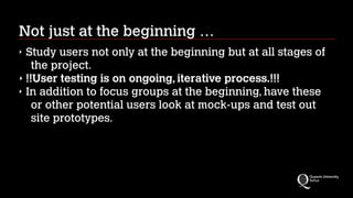 Not just at the beginning …
Study users not only at the beginning but at all stages of
the project.
‣ !!User testing is on ongoing, iterative process.!!!
‣ In addition to focus groups at the beginning, have these
or other potential users look at mock-ups and test out
site prototypes.
‣

 