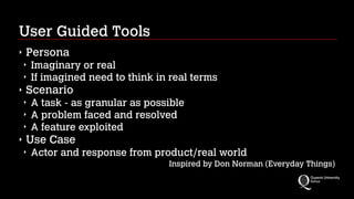 User Guided Tools
‣

Persona
‣
‣

‣

Scenario
‣
‣
‣

‣

Imaginary or real
If imagined need to think in real terms
A task - as granular as possible
A problem faced and resolved
A feature exploited

Use Case
‣

Actor and response from product/real world
Inspired by Don Norman (Everyday Things)

 