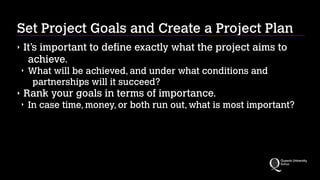 Set Project Goals and Create a Project Plan
‣

It’s important to define exactly what the project aims to
achieve.
‣

‣

What will be achieved, and under what conditions and
partnerships will it succeed?

Rank your goals in terms of importance.
‣

In case time, money, or both run out, what is most important?

 