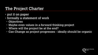 The Project Charter
‣
‣

put it on paper
formally a statement of work
‣
‣
‣
‣

Objectives
Maybe even values in a forward thinking project
Where will the project be at the end?
Can Change as project progresses - ideally should be organic

 