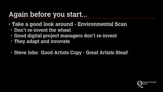 Again before you start...
‣

Take a good look around - Environmental Scan
‣
‣
‣

Don’t re-invent the wheel
Good digital project managers don’t re-invent
They adapt and innovate
!

‣

Steve Jobs: Good Artists Copy - Great Artists Steal!

 