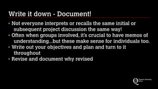 Write it down - Document!
‣
‣
‣
‣

Not everyone interprets or recalls the same initial or
subsequent project discussion the same way!
Often when groups involved, it’s crucial to have memos of
understanding...but these make sense for individuals too.
Write out your objectives and plan and turn to it
throughout
Revise and document why revised

 