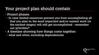 Your project plan should contain
‣

Project phases
‣

‣

In case limited resources prevent you from accomplishing all
that you plan to, the most important and/or easiest work (in
the earliest stages) will still get accomplished - remember
our priorities?

A timeline showing how things come together:
‣

what and when, including dependencies

 
