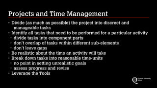 Projects and Time Management
Divide (as much as possible) the project into discreet and
manageable tasks
‣ Identify all tasks that need to be performed for a particular activity
‣ divide tasks into component parts
‣ don’t overlap of tasks within different sub-elements
‣ don't leave gaps
‣ Be realistic about the time an activity will take
‣ Break down tasks into reasonable time-units
‣ no point in setting unrealistic goals
‣ assess progress and revise
‣ Leverage the Tools
‣

 