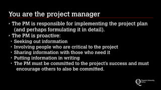 You are the project manager
‣
‣

The PM is responsible for implementing the project plan
(and perhaps formulating it in detail).
The PM is proactive:
‣
‣
‣
‣
‣

Seeking out information
Involving people who are critical to the project
Sharing information with those who need it
Putting information in writing
The PM must be committed to the project’s success and must
encourage others to also be committed.

 