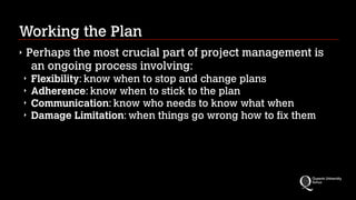 Working the Plan
‣

Perhaps the most crucial part of project management is
an ongoing process involving:
‣
‣
‣
‣

Flexibility: know when to stop and change plans
Adherence: know when to stick to the plan
Communication: know who needs to know what when
Damage Limitation: when things go wrong how to fix them

 