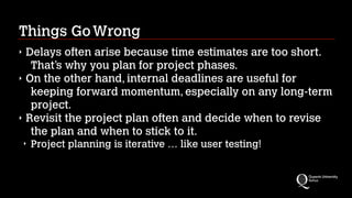 Things Go Wrong
‣
‣

‣

Delays often arise because time estimates are too short.
That’s why you plan for project phases.
On the other hand, internal deadlines are useful for
keeping forward momentum, especially on any long-term
project.
Revisit the project plan often and decide when to revise
the plan and when to stick to it.
‣

Project planning is iterative … like user testing!

 
