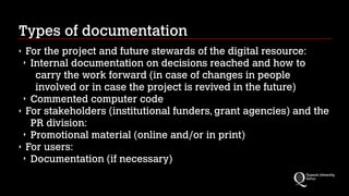 Types of documentation
For the project and future stewards of the digital resource:
‣ Internal documentation on decisions reached and how to
carry the work forward (in case of changes in people
involved or in case the project is revived in the future)
‣ Commented computer code
‣ For stakeholders (institutional funders, grant agencies) and the
PR division:
‣ Promotional material (online and/or in print)
‣ For users:
‣ Documentation (if necessary)
‣

 
