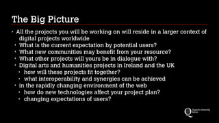 The Big Picture
‣

All the projects you will be working on will reside in a larger context of
digital projects worldwide
‣ What is the current expectation by potential users?
‣ What new communities may benefit from your resource?
‣ What other projects will yours be in dialogue with?
‣ Digital arts and humanities projects in Ireland and the UK
‣ how will these projects fit together?
‣ what interoperability and synergies can be achieved
‣ in the rapidly changing environment of the web
‣ how do new technologies affect your project plan?
‣ changing expectations of users?

 