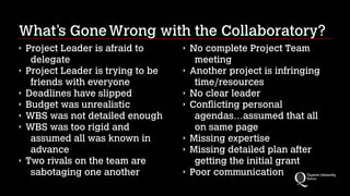 What’s Gone Wrong with the Collaboratory?
‣
‣
‣
‣
‣
‣

‣

Project Leader is afraid to
delegate
Project Leader is trying to be
friends with everyone
Deadlines have slipped
Budget was unrealistic
WBS was not detailed enough
WBS was too rigid and
assumed all was known in
advance
Two rivals on the team are
sabotaging one another

‣
‣
‣
‣

‣
‣
‣

No complete Project Team
meeting
Another project is infringing
time/resources
No clear leader
Conflicting personal
agendas…assumed that all
on same page
Missing expertise
Missing detailed plan after
getting the initial grant
Poor communication

 