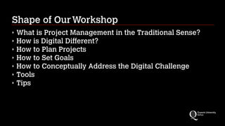 Shape of Our Workshop
‣
‣
‣
‣
‣
‣
‣

What is Project Management in the Traditional Sense?
How is Digital Different?
How to Plan Projects
How to Set Goals
How to Conceptually Address the Digital Challenge
Tools
Tips

 