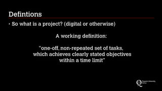 Defintions
‣

So what is a project? (digital or otherwise)
!

A working definition:
!

“one-off, non-repeated set of tasks, 
which achieves clearly stated objectives 
within a time limit"

 