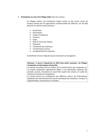•   Participation au cœur d’un Village métier dans leur secteur.

           Les Villages métiers, qui connaissent chaque année un réel succès, seront de
           nouveau animés par les organisations professionnelles de référence. Les dix déjà
           présents l’an dernier seront de retour :

               •   Caoutchouc,
               •   Electronique,
               •   Fixation européenne,
               •   Fonderie,
               •   Forge,
               •   Mise en forme des métaux,
               •   Plastiques,
               •   Traitements des matériaux,
               •   Transformation du bois,
               •   Usinage & Machines spéciales.

           Ils bénéficient d’ores et déjà de taux de réservation encourageants.



            Nouveau : à ceux-ci s’ajouteront en 2012 deux petits nouveaux : les Villages
            Composites et Informatique industrielle.
            Le premier accueillera tous les métiers de la transformation des composites sur
            un espace d’exposition spécialement dédié à une présentation optimale des
            produits, process, innovations et savoir-faire auprès des visiteurs en quête de
            solutions innovantes et compétitives.
            Le second réunira les compétences des différents acteurs de l’informatique
            appliquée dans des domaines tels que les techniques de conception, l’analyse, la
            programmation, la production, le contrôle…




                                                                                           11
 