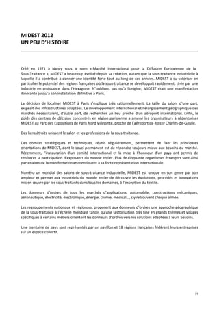 MIDEST 2012
UN PEU D’HISTOIRE



Créé en 1971 à Nancy sous le nom « Marché International pour la Diffusion Européenne de la
Sous-Traitance », MIDEST a beaucoup évolué depuis sa création, autant que la sous-traitance industrielle à
laquelle il a contribué à donner une identité forte tout au long de ces années. MIDEST a su valoriser en
particulier le potentiel des régions françaises où la sous-traitance se développait rapidement, tirée par une
industrie en croissance dans l’Hexagone. N’oublions pas qu’à l’origine, MIDEST était une manifestation
itinérante jusqu’à son installation définitive à Paris.

La décision de localiser MIDEST à Paris s’explique très rationnellement. La taille du salon, d’une part,
exigeait des infrastructures adaptées. Le développement international et l’élargissement géographique des
marchés nécessitaient, d’autre part, de rechercher un lieu proche d’un aéroport international. Enfin, le
poids des centres de décision concentrés en région parisienne a amené les organisateurs à sédentariser
MIDEST au Parc des Expositions de Paris Nord Villepinte, proche de l’aéroport de Roissy Charles-de-Gaulle.

Des liens étroits unissent le salon et les professions de la sous-traitance.

Des comités stratégiques et techniques, réunis régulièrement, permettent de fixer les principales
orientations de MIDEST, dont le souci permanent est de répondre toujours mieux aux besoins du marché.
Récemment, l’instauration d’un comité international et la mise à l’honneur d’un pays ont permis de
renforcer la participation d’exposants du monde entier. Plus de cinquante organismes étrangers sont ainsi
partenaires de la manifestation et contribuent à sa forte représentation internationale.

Numéro un mondial des salons de sous-traitance industrielle, MIDEST est unique en son genre par son
ampleur et permet aux industriels du monde entier de découvrir les évolutions, procédés et innovations
mis en œuvre par les sous-traitants dans tous les domaines, à l’exception du textile.

Les donneurs d’ordres de tous les marchés d’applications, automobile, constructions mécaniques,
aéronautique, électricité, électronique, énergie, chimie, médical…, s’y retrouvent chaque année.

Les regroupements nationaux et régionaux proposent aux donneurs d’ordres une approche géographique
de la sous-traitance à l’échelle mondiale tandis qu’une sectorisation très fine en grands thèmes et villages
spécifiques à certains métiers orientent les donneurs d’ordres vers les solutions adaptées à leurs besoins.

Une trentaine de pays sont représentés par un pavillon et 18 régions françaises fédèrent leurs entreprises
sur un espace collectif.




                                                                                                           19
 