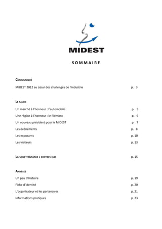 SOMMAIRE


COMMUNIQUÉ
MIDEST 2012 au cœur des challenges de l’industrie   p. 3



LE SALON
Un marché à l’honneur : l’automobile                p. 5

Une région à l’honneur : le Piémont                 p. 6

Un nouveau président pour le MIDEST                 p. 7

Les événements                                      p. 8

Les exposants                                       p. 10

Les visiteurs                                       p. 13



LA SOUS-TRAITANCE : CHIFFRES CLES                   p. 15



ANNEXES
Un peu d’histoire                                   p. 19

Fiche d’identité                                    p. 20

L’organisateur et les partenaires                   p. 21

Informations pratiques                              p. 23
 