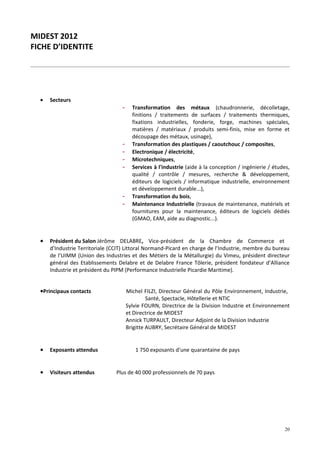 MIDEST 2012
FICHE D’IDENTITE




  •   Secteurs
                                   -     Transformation des métaux (chaudronnerie, décolletage,
                                         finitions / traitements de surfaces / traitements thermiques,
                                         fixations industrielles, fonderie, forge, machines spéciales,
                                         matières / matériaux / produits semi-finis, mise en forme et
                                         découpage des métaux, usinage),
                                   -     Transformation des plastiques / caoutchouc / composites,
                                   -     Electronique / électricité,
                                   -     Microtechniques,
                                   -     Services à l'industrie (aide à la conception / ingénierie / études,
                                         qualité / contrôle / mesures, recherche & développement,
                                         éditeurs de logiciels / informatique industrielle, environnement
                                         et développement durable...),
                                   -     Transformation du bois,
                                   -     Maintenance Industrielle (travaux de maintenance, matériels et
                                         fournitures pour la maintenance, éditeurs de logiciels dédiés
                                         (GMAO, EAM, aide au diagnostic...).


  •   Président du Salon Jérôme DELABRE, Vice-président de la Chambre de Commerce et
      d’Industrie Territoriale (CCIT) Littoral Normand-Picard en charge de l’Industrie, membre du bureau
      de l’UIMM (Union des Industries et des Métiers de la Métallurgie) du Vimeu, président directeur
      général des Etablissements Delabre et de Delabre France Tôlerie, président fondateur d’Alliance
      Industrie et président du PIPM (Performance Industrielle Picardie Maritime).


  •Principaux contacts                 Michel FILZI, Directeur Général du Pôle Environnement, Industrie,
                                                Santé, Spectacle, Hôtellerie et NTIC
                                       Sylvie FOURN, Directrice de la Division Industrie et Environnement
                                       et Directrice de MIDEST
                                       Annick TURPAULT, Directeur Adjoint de la Division Industrie
                                       Brigitte AUBRY, Secrétaire Général de MIDEST


  •   Exposants attendus                  1 750 exposants d’une quarantaine de pays


  •   Visiteurs attendus         Plus de 40 000 professionnels de 70 pays




                                                                                                         20
 