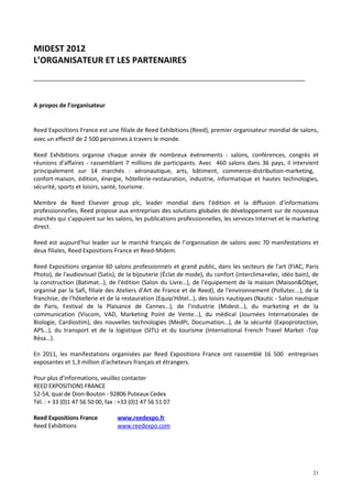 MIDEST 2012
L’ORGANISATEUR ET LES PARTENAIRES



A propos de l’organisateur


Reed Expositions France est une filiale de Reed Exhibitions (Reed), premier organisateur mondial de salons,
avec un effectif de 2 500 personnes à travers le monde.

Reed Exhibitions organise chaque année de nombreux événements - salons, conférences, congrès et
réunions d’affaires - rassemblant 7 millions de participants. Avec 460 salons dans 36 pays, il intervient
principalement sur 14 marchés : aéronautique, arts, bâtiment, commerce-distribution-marketing,
confort-maison, édition, énergie, hôtellerie-restauration, industrie, informatique et hautes technologies,
sécurité, sports et loisirs, santé, tourisme.

Membre de Reed Elsevier group plc, leader mondial dans l’édition et la diffusion d’informations
professionnelles, Reed propose aux entreprises des solutions globales de développement sur de nouveaux
marchés qui s’appuient sur les salons, les publications professionnelles, les services Internet et le marketing
direct.

Reed est aujourd’hui leader sur le marché français de l’organisation de salons avec 70 manifestations et
deux filiales, Reed Expositions France et Reed-Midem.

Reed Expositions organise 60 salons professionnels et grand public, dans les secteurs de l'art (FIAC, Paris
Photo), de l'audiovisuel (Satis), de la bijouterie (Éclat de mode), du confort (interclima+elec, idéo bain), de
la construction (Batimat…), de l'édition (Salon du Livre…), de l'équipement de la maison (Maison&Objet,
organisé par la Safi, filiale des Ateliers d’Art de France et de Reed), de l'environnement (Pollutec...), de la
franchise, de l'hôtellerie et de la restauration (Equip'Hôtel…), des loisirs nautiques (Nautic - Salon nautique
de Paris, Festival de la Plaisance de Cannes…), de l'industrie (Midest...), du marketing et de la
communication (Viscom, VAD, Marketing Point de Vente…), du médical (Journées Internationales de
Biologie, Cardiostim), des nouvelles technologies (MedPi, Documation…), de la sécurité (Expoprotection,
APS…), du transport et de la logistique (SITL) et du tourisme (International French Travel Market -Top
Résa…).

En 2011, les manifestations organisées par Reed Expositions France ont rassemblé 16 500 entreprises
exposantes et 1,3 million d'acheteurs français et étrangers.

Pour plus d’informations, veuillez contacter
REED EXPOSITIONS FRANCE
52-54, quai de Dion-Bouton - 92806 Puteaux Cedex
Tél. : + 33 (0)1 47 56 50 00, fax : +33 (0)1 47 56 51 07

Reed Expositions France           www.reedexpo.fr
Reed Exhibitions                  www.reedexpo.com




                                                                                                            21
 