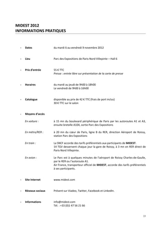 MIDEST 2012
INFORMATIONS PRATIQUES


  -   Dates             du mardi 6 au vendredi 9 novembre 2012


  -   Lieu              Parc des Expositions de Paris-Nord Villepinte – Hall 6


  -   Prix d’entrée     55 € TTC
                        Presse : entrée libre sur présentation de la carte de presse


  -   Horaires          du mardi au jeudi de 9h00 à 18h00
                        Le vendredi de 9h00 à 16h00


  -   Catalogue         disponible au prix de 42 € TTC (frais de port inclus)
                        30 € TTC sur le salon


  -   Moyens d’accès

      En voiture :      à 15 mn du boulevard périphérique de Paris par les autoroutes A1 et A3,
                        ensuite bretelle A104, sortie Parc des Expositions

      En métro/RER :    à 20 mn du cœur de Paris, ligne B du RER, direction Aéroport de Roissy,
                        station Parc des Expositions

      En train :        La SNCF accorde des tarifs préférentiels aux participants de MIDEST.
                        14 TGV desservent chaque jour la gare de Roissy, à 3 mn en RER direct de
                        Paris-Nord Villepinte.

      En avion :        Le Parc est à quelques minutes de l’aéroport de Roissy Charles-de-Gaulle,
                        par le RER ou l’autoroute A1.
                        Air France, transporteur officiel de MIDEST, accorde des tarifs préférentiels
                        à ses participants.


  -   Site Internet     www.midest.com


  -   Réseaux sociaux   Présent sur Viadeo, Twitter, Facebook et LinkedIn.


  -   Informations      info@midest.com
                        Tél. : +33 (0)1 47 56 21 66


                                                                                                  23
 