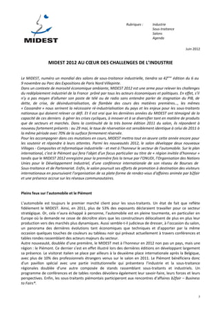 Rubriques :      Industrie
                                                                                  Sous-traitance
                                                                                  Salons
                                                                                  Agenda

                                                                                                       Juin 2012


                 MIDEST 2012 AU CŒUR DES CHALLENGES DE L’INDUSTRIE

Le MIDEST, numéro un mondial des salons de sous-traitance industrielle, tiendra sa 42ème édition du 6 au
9 novembre au Parc des Expositions de Paris Nord Villepinte.
Dans un contexte de morosité économique ambiante, MIDEST 2012 est une arme pour relever les challenges
du redéploiement industriel de la France prôné par tous les acteurs économiques et politiques. En effet, s’il
n’y a pas moyen d’allumer son poste de télé ou de radio sans entendre parler de stagnation du PIB, de
dette, de crise, de désindustrialisation, de flambée des cours des matières premières…, les mêmes
« Cassandre » nous serinent la nécessaire ré-industrialisation du pays et les enjeux pour les sous-traitants
nationaux qui doivent relever ce défi. Et il est vrai que les dernières années du MIDEST ont témoigné de la
capacité de ces derniers à gérer les crises cycliques, à innover et à se diversifier tant en matière de produits
que de secteurs et marchés. Dans la continuité de la très bonne édition 2011 du salon, ils répondent à
nouveau fortement présents : au 29 mai, le taux de réservation est sensiblement identique à celui de 2011 à
la même période avec 70% de la surface fermement réservée.
Pour les accompagner dans ces mutations en cours, MIDEST mettra tout en œuvre cette année encore pour
les soutenir et répondre à leurs attentes. Parmi les nouveautés 2012, le salon développe deux nouveaux
Villages - Composites et Informatique industrielle - et met à l’honneur le secteur de l’automobile. Sur le plan
international, c’est le Piémont qui fera l’objet d’un focus particulier au titre de « région invitée d’honneur »
tandis que le MIDEST 2012 enregistre pour la première fois la tenue par l’ONUDI, l’Organisation des Nations
Unies pour le Développement Industriel, d’une conférence internationale de son réseau de Bourses de
Sous-traitance et de Partenariat. Enfin, le salon poursuit ses efforts de promotion à destination des visiteurs
internationaux en poursuivant l’organisation de sa plate-forme de rendez-vous d’affaires animée par b2fair
et une présence accrue sur les réseaux communautaires.


Pleins feux sur l’automobile et le Piémont

L’automobile est toujours le premier marché client pour les sous-traitants. Un état de fait que reflète
fidèlement le MIDEST. Ainsi, en 2011, plus de 53% des exposants déclaraient travailler pour ce secteur
stratégique. Or, cela n’aura échappé à personne, l’automobile est en pleine tourmente, en particulier en
Europe où la demande ne cesse de décroître alors que les constructeurs délocalisent de plus en plus leur
production vers des marchés plus dynamiques. Aussi semble-t-il judicieux de dresser, à l’occasion du salon,
un panorama des dernières évolutions tant économiques que techniques et d’apporter par la même
occasion quelques touches de couleurs au tableau noir qui prévaut actuellement à travers conférences et
tables rondes rassemblant des acteurs majeurs du secteur.
Autre nouveauté, doublée d’une première, le MIDEST met à l’honneur en 2012 non pas un pays, mais une
région : le Piémont. Ce dernier s’est en effet illustré lors des dernières éditions en développant largement
sa présence. Le visitorat italien se place par ailleurs à la deuxième place internationale après la Belgique,
avec plus de 10% des professionnels étrangers venus sur le salon en 2011. Le Piémont bénéficiera donc
d’un pavillon spécial avec une partie institutionnelle qui présentera l’industrie et la sous-traitance
régionales doublée d’une autre composée de stands rassemblant sous-traitants et industriels. Un
programme de conférences et de tables rondes dévoilera également leur savoir-faire, leurs forces et leurs
perspectives. Enfin, les sous-traitants piémontais participeront aux rencontres d’affaires b2fair – Business
to Fairs®.


                                                                                                               3
 