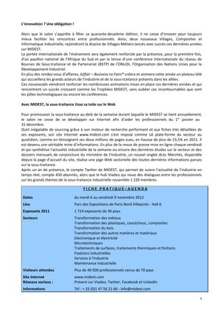 L’innovation ? Une obligation !

Alors que le salon s’apprête à fêter sa quarante-deuxième édition, il ne cesse d’innover pour toujours
mieux faciliter les rencontres entre professionnels. Ainsi, deux nouveaux Villages, Composites et
Informatique industrielle, rejoindront la dizaine de Villages Métiers lancés avec succès ces dernières années
sur MIDEST.
La portée internationale de l’événement sera également renforcée par la présence, pour la première fois,
d’un pavillon national de l’Afrique du Sud et par la tenue d’une conférence internationale du réseau de
Bourses de Sous-traitance et de Partenariat (BSTP) de l’ONUDI, l’Organisation des Nations Unies pour le
Développement Industriel.
En plus des rendez-vous d’affaires, b2fair – Business to Fairs® créera et animera cette année un plateau télé
qui accueillera les grands acteurs de l’industrie et de la sous-traitance présents dans les allées.
Ces nouveautés viendront renforcer les nombreuses animations mises en place ces dernières années et qui
rencontrent un succès croissant comme les Trophées MIDEST, sans oublier ces incontournables que sont
les pôles technologiques ou encore les conférences.

Avec MIDEST, la sous-traitance tisse sa toile sur le Web

Pour promouvoir la sous-traitance au-delà de la semaine durant laquelle le MIDEST se tient annuellement,
le salon ne cesse de se développer sur Internet afin d’aider les professionnels du 1er janvier au
31 décembre.
Outil inégalable de sourcing grâce à son moteur de recherche performant et aux fiches très détaillées de
ses exposants, son site Internet www.midest.com s’est imposé comme LA plate-forme du secteur au
quotidien, comme en témoignent ses deux millions de pages vues, en hausse de plus de 23,5% en 2011. Il
est devenu une véritable mine d’informations. En plus de la revue de presse mise en ligne chaque vendredi
et qui synthétise l’actualité industrielle de la semaine ou encore des dernières études sur le secteur et des
dossiers mensuels de conjoncture du ministère de l’Industrie, un nouvel onglet Actu Marchés, disponible
depuis la page d’accueil du site, réalise une pige Web sectorielle des toutes dernières informations parues
sur la sous-traitance.
Après un an de présence, le compte Twitter de MIDEST, qui permet de suivre l’actualité de l’industrie en
temps réel, compte 450 abonnés, alors que le hub Viadeo qui noue des dialogues entre les professionnels
sur les grands thèmes de la sous-traitance industrielle rassemble 1 220 membres.

                                       FICHE PRATIQUE–AGENDA

 Dates                            du mardi 6 au vendredi 9 novembre 2012
 Lieu                             Parc des Expositions de Paris Nord Villepinte - Hall 6
 Exposants 2011                   1 724 exposants de 36 pays
 Secteurs                         Transformation des métaux
                                  Transformation des plastiques, caoutchouc, composites
                                  Transformation du bois
                                  Transformation des autres matières et matériaux
                                  Electronique et électricité
                                  Microtechniques
                                  Traitements de surfaces, traitements thermiques et finitions
                                  Fixations industrielles
                                  Services à l'industrie
                                  Maintenance industrielle
 Visiteurs attendus               Plus de 40 000 professionnels venus de 70 pays
 Site Internet                    www.midest.com
 Réseaux sociaux :                Présent sur Viadeo, Twitter, Facebook et LinkedIn
 Informations                     Tél : + 33 (0)1 47 56 21 66 - info@midest.com

                                                                                                           4
 