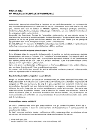 MIDEST 2012
UN MARCHE A L’HONNEUR : L’AUTOMOBILE

Définition*

Le terme de « sous-traitant automobile » ne s’applique pas aux grands équipementiers, ou fournisseurs de
rang 1 qui ont des relations contractuelles directes avec les constructeurs. Il concerne ceux du rang 2 et
plus, présents dans tous les secteurs du MIDEST : ingénierie, mécanique, plasturgie, caoutchouc,
électronique, forge, fonderie, découpage-emboutissage, revêtements… Les sous-traitants travaillent pour
les constructeurs ou les équipementiers.
L’ensemble des fournisseurs français de l’automobile, équipementiers et sous-traitants, occupe le
quatrième rang mondial et le deuxième européen, derrière l’Allemagne. L’Hexagone bénéficie en effet de la
présence sur son sol de grands constructeurs (Renault, PSA, mais aussi Toyota…) et des principaux
équipementiers de la filière, étrangers ou français, comme Faurecia et Valeo.
En 2011, 917 des 1 724 exposants du MIDEST travaillaient pour ce marché, soit 53,2%. Il représente donc
de loin le premier secteur client du salon. Côté visiteurs, 10% en sont issus.

L’automobile : premier secteur de sous-traitance en France**

Prime à la casse oblige, les commandes de l’automobile, du point de vue tant des constructeurs que des
équipementiers, ont connu en France en 2010 l’embellie qu’on pouvait espérer. Cette industrie s’était en
effet inscrite dans un lent repli depuis 2004 : en 2009, elle ne représentait plus que 32% des commandes de
sous-traitance, contre 40% en 2004. Or en 2010, elle était remontée à 33,4% et les commandes en valeurs
absolues avaient augmenté de 17,9% sur un an.
Après cette année record et malgré un fléchissement en fin d’année, 2011 s’est révélée un bon millésime,
avec une baisse de seulement 1,7% sur un an à jours comparables.
Les premiers mois de 2012 sont plus difficiles. Mais le BIPE prévoit une baisse contenue à 10% cette année
avant une reprise de l'ordre de 5% l'an prochain.

Sous-traitant automobile : une position souvent délicate

Malgré ces résultats meilleurs que ce que l’on pourrait craindre, on observe depuis plusieurs années une
forte précarisation de la situation des sous-traitants qui travaillent pour l’automobile. Majoritairement
composés de PMI, ces fournisseurs, de rang 2 et plus, dépendent non seulement étroitement des
circonvolutions du marché, mais sont également confrontés aux exigences croissantes de leurs clients :
réduction des coûts, intégration de fonctions supplémentaires, qualité et innovation… Sans parler des
divers abus (délais de paiement, brevets…) que la Médiation des relations inter-entreprises s’attache à
réduire au moins en partie, ou du manque de diversification de leurs marchés. Enfin, les entreprises les
moins spécialisées sont confrontées à la concurrence directe de concurrents installés dans les pays à faible
coût de main d’œuvre.

L’automobile en vedette sur MIDEST

Le MIDEST s’intéresse cette année plus particulièrement à ce qui constitue le premier marché de la
sous-traitance industrielle et étudie les bouleversements à la fois économiques et techniques dont il est
actuellement le théâtre.
Du 6 au 9 novembre prochains, plusieurs conférences et tables rondes rassemblant ses principaux acteurs
permettront aux exposants comme aux visiteurs de mieux appréhender ses fluctuations.

* Source : étude DGCIS 2009
** Sources : étude MIDEST 2011, articles de LaTribune.fr et des Echos du 2 janvier 2012




                                                                                                          5
 