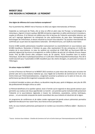 MIDEST 2012
UNE REGION A L’HONNEUR : LE PIEMONT


Une région de référence de la sous-traitance européenne*

Pour la première fois, MIDEST met à l’honneur en 2012 une région internationale, le Piémont.

Implantée au nord-ouest de l’Italie, elle se situe en effet en plein cœur de l’Europe. La technologie et la
mécanique y règnent à travers quelque 468 000 entreprises organisées en pôles extrêmement innovateurs,
souples et efficaces. Si le Piémont est célèbre pour être le berceau de l’industrie automobile italienne, qui
sait qu’il regroupe également les entreprises les plus performantes du pays dans l’aérospatiale, les
technologies de l’information, le dessin industriel ou encore l’éco-industrie ? Sa vocation internationale est
confirmée par sa part dans les exportations nationales : 30 milliard d’euros, soit 10,8% du total italien.

Environ 6 000 sociétés piémontaises travaillent exclusivement ou essentiellement en sous-traitance avec
65 000 travailleurs. Ramenées à l’échelon du pays, elles représentent 5% des entreprises et 13,2% des
emplois de la sous-traitance. Le cœur du système est constitué de 2 500 PME qui fournissent 80% du
potentiel régional de fourniture et enregistrent un chiffre d’affaire de près de 5,4 milliards d’euros chaque
année. Près de 80% d’entre elles comptent moins de 50 salariés, 78,1% travaillent dans le secteur
mécanique, 10,3% dans le plastique/caoutchouc et 11,6% dans l’électronique/électromécanique. Plus de la
moitié œuvrent pour l’automobile et 60% travaillent pour des clients étrangers, en particulier la France et
l’Allemagne.


Un acteur majeur du MIDEST

La mise à l’honneur du Piémont sur le MIDEST 2012 constitue un juste retour des choses pour cet acteur de
premier plan de la sous-traitance italienne qui, sous l’égide de la Chambre de Commerce de Turin et du
Centro Estero per l’Internazionalizzazione, a largement accentué sa présence sur le salon en trois ans. Une
performance qui devrait être largement surpassée cette année.

Le visitorat transalpin se place, par ailleurs, au deuxième rang des pays, après la Belgique, avec plus de 10%
des professionnels étrangers venus au salon.

Le Piémont bénéficiera d’un pavillon spécial, situé à l’entrée sud et organisé en deux grands secteurs pour
permettre aux visiteurs de mieux appréhender ce marché : une première partie institutionnelle présentant
l’industrie et la sous-traitance régionales à travers les institutions, associations, centres techniques,
presse… ; et une seconde composée de stands rassemblant des sous-traitants et industriels de la région.

Un programme de conférences et de tables rondes regroupant de grands acteurs piémontais permettra
également de découvrir leur savoir-faire, leurs forces et leurs perspectives.

Enfin, les sous-traitants piémontais participeront en nombre aux rencontres d’affaires b2fair – Business to
Fairs®.




* Source : brochure Sous-traitance - Chambre de Commerce de Turin et Centro Estero per l’Internazionalizzazione (avril 2010)




                                                                                                                               6
 