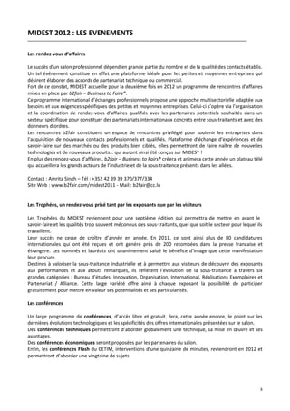 MIDEST 2012 : LES EVENEMENTS

Les rendez-vous d’affaires

Le succès d’un salon professionnel dépend en grande partie du nombre et de la qualité des contacts établis.
Un tel événement constitue en effet une plateforme idéale pour les petites et moyennes entreprises qui
désirent élaborer des accords de partenariat technique ou commercial.
Fort de ce constat, MIDEST accueille pour la deuxième fois en 2012 un programme de rencontres d’affaires
mises en place par b2fair – Business to Fairs®.
Ce programme international d’échanges professionnels propose une approche multisectorielle adaptée aux
besoins et aux exigences spécifiques des petites et moyennes entreprises. Celui-ci s’opère via l’organisation
et la coordination de rendez-vous d’affaires qualifiés avec les partenaires potentiels souhaités dans un
secteur spécifique pour constituer des partenariats internationaux concrets entre sous-traitants et avec des
donneurs d’ordres.
Les rencontres b2fair constituent un espace de rencontres privilégié pour soutenir les entreprises dans
l’acquisition de nouveaux contacts professionnels et qualifiés. Plateforme d’échange d’expériences et de
savoir-faire sur des marchés ou des produits bien ciblés, elles permettront de faire naître de nouvelles
technologies et de nouveaux produits… qui auront ainsi été conçus sur MIDEST !
En plus des rendez-vous d’affaires, b2fair – Business to Fairs® créera et animera cette année un plateau télé
qui accueillera les grands acteurs de l’industrie et de la sous-traitance présents dans les allées.

Contact : Amrita Singh – Tél : +352 42 39 39 370/377/334
Site Web : www.b2fair.com/midest2011 - Mail : b2fair@cc.lu


Les Trophées, un rendez-vous prisé tant par les exposants que par les visiteurs

Les Trophées du MIDEST reviennent pour une septième édition qui permettra de mettre en avant le
savoir-faire et les qualités trop souvent méconnus des sous-traitants, quel que soit le secteur pour lequel ils
travaillent.
Leur succès ne cesse de croître d’année en année. En 2011, ce sont ainsi plus de 80 candidatures
internationales qui ont été reçues et ont généré près de 200 retombées dans la presse française et
étrangère. Les nominés et lauréats ont unanimement salué le bénéfice d’image que cette manifestation
leur procure.
Destinés à valoriser la sous-traitance industrielle et à permettre aux visiteurs de découvrir des exposants
aux performances et aux atouts remarqués, ils reflètent l’évolution de la sous-traitance à travers six
grandes catégories : Bureau d’études, Innovation, Organisation, International, Réalisations Exemplaires et
Partenariat / Alliance. Cette large variété offre ainsi à chaque exposant la possibilité de participer
gratuitement pour mettre en valeur ses potentialités et ses particularités.

Les conférences

Un large programme de conférences, d’accès libre et gratuit, fera, cette année encore, le point sur les
dernières évolutions technologiques et les spécificités des offres internationales présentées sur le salon.
Des conférences techniques permettront d’aborder globalement une technique, sa mise en œuvre et ses
avantages.
Des conférences économiques seront proposées par les partenaires du salon.
Enfin, les conférences Flash du CETIM, interventions d’une quinzaine de minutes, reviendront en 2012 et
permettront d’aborder une vingtaine de sujets.




                                                                                                             8
 