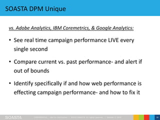 CONFIDENT IAL – Not for Distribution | ©2016 SOASTA, All rights reserved. | October 3, 2016 10
SOASTA DPM Unique
vs. Adobe Analytics, IBM Coremetrics, & Google Analytics:
• See real time campaign performance LIVE every
single second
• Compare current vs. past performance- and alert if
out of bounds
• Identify specifically if and how web performance is
effecting campaign performance- and how to fix it
 