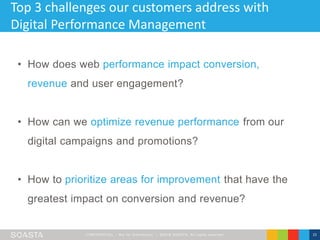 CONFIDENT IAL – Not for Distribution | ©2016 SOASTA, All rights reserved. 15
Top 3 challenges our customers address with
Digital Performance Management
• How does web performance impact conversion,
revenue and user engagement?
• How can we optimize revenue performance from our
digital campaigns and promotions?
• How to prioritize areas for improvement that have the
greatest impact on conversion and revenue?
 