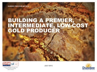 JULY 2013
DUNDEE PRECIOUS METALS
BUILDING A PREMIER,
INTERMEDIATE, LOW-COST
GOLD PRODUCER
Proudly celebrating 30 years as a
Toronto Stock Exchange
listed company
 