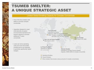 Dundee Precious Metals
• One of the few smelters with
ability to process complex
concentrate
• Upgrades designed to meet
internationally accepted
environmental standards and
expand capacity to process
additional 3rd party
concentrate
• Lower per tonne operating
costs and more favourable
smelting terms are expected
to generate significantly higher
margins
Horne Smelter
Operated by Xstrata
Capacity: 825Kt of concentrate (total)
Note: Complex concentrate capacity limited
with little to no 3rd party capacity
Tsumeb Smelter
Operated by Dundee Precious Metals
Capacity: 240Kt-320Kt of complex concentrate
Operating Smelters
Closed Smelters
Other smelters that process various amounts of complex concentrates
La Oroya Smelter(1)
Operated by Doe Run
Kosaka Smelter
Shut down in Q1 2008San Luis de Potosi Smelter
Shut down in 2012
Note: Currently closed
Limited Global Smelting Capacity for Complex Concentrate
TSUMEB SMELTER:
A UNIQUE STRATEGIC ASSET
13
 