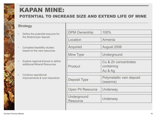 KAPAN MINE:
POTENTIAL TO INCREASE SIZE AND EXTEND LIFE OF MINE
16Dundee Precious Metals
Strategy
DPM Ownership 100%
Location Armenia
Acquired August 2006
Mine Type Underground
Product
Cu & Zn concentrates
containing
Au & Ag
Deposit Type
Polymetallic vein deposit
(swarms)
Open Pit Resource Underway
Underground
Resource
Underway
• Define the potential resource for
the Shahumyan deposit
• Complete feasibility studies
based on the new resources
• Explore regional license to define
additional Mineral Resources
• Continue operational
improvements & cost reductions
 