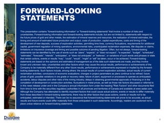 2
FORWARD-LOOKING
STATEMENTS
This presentation contains “forward-looking information” or "forward-looking statements" that involve a number of risks and
uncertainties. Forward-looking information and forward-looking statements include, but are not limited to, statements with respect to
the future prices of gold and other metals, the estimation of mineral reserves and resources, the realization of mineral estimates, the
timing and amount of estimated future production and output, costs of production, capital expenditures, costs and timing of the
development of new deposits, success of exploration activities, permitting time lines, currency fluctuations, requirements for additional
capital, government regulation of mining operations, environmental risks, unanticipated reclamation expenses, title disputes or claims,
limitations on insurance coverage and timing and possible outcome of pending litigation. Often, but not always, forward-looking
statements can be identified by the use of words such as “plans”, “expects”, or “does not expect”, “is expected”, “budget”, “scheduled”,
“estimates”, “forecasts”, “intends”, “anticipates”, or “does not anticipate”, or “believes”, or variations of such words and phrases or state
that certain actions, events or results “may”, “could”, “would”, “might” or “will” be taken, occur or be achieved. Forward-looking
statements are based on the opinions and estimates of management as of the date such statements are made, and they involve
known and unknown risks, uncertainties and other factors which may cause the actual results, performance or achievements of the
Company to be materially different from any other future results, performance or achievements expressed or implied by the forward-
looking statements. Such factors include, among others: the actual results of current exploration activities; actual results of current
reclamation activities; conclusions of economic evaluations; changes in project parameters as plans continue to be refined; future
prices of gold; possible variations in ore grade or recovery rates; failure of plant, equipment or processes to operate as anticipated;
accidents, labour disputes and other risks of the mining industry; delays in obtaining governmental approvals or financing or in the
completion of development or construction activities, fluctuations in metal prices, as well as those risk factors discussed or referred to
in this news release under and in the Company’s annual information form under the heading "Risk Factors" and other documents filed
from time to time with the securities regulatory authorities in all provinces and territories of Canada and available at www.sedar.com.
Although the Company has attempted to identify important factors that could cause actual actions, events or results to differ materially
from those described in forward-looking statements, there may be other factors that cause actions, events or results not to be
anticipated, estimated or intended. There can be no assurance that forward-looking statements will prove to be accurate, as actual
results and future events could differ materially from those anticipated in such statements. Accordingly, readers are cautioned not to
place undue reliance on forward-looking statements.
 