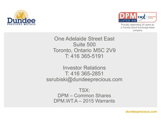 dundeeprecious.com
One Adelaide Street East
Suite 500
Toronto, Ontario M5C 2V9
T: 416 365-5191
Investor Relations
T: 416 365-2851
ssrubiski@dundeeprecious.com
TSX:
DPM – Common Shares
DPM.WT.A – 2015 Warrants
Proudly celebrating 30 years as
a Toronto Stock Exchange listed
company
 