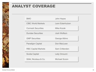 ANALYST COVERAGE
33Dundee Precious Metals
BMO John Hayes
CIBC World Markets Leon Esterhuizen
Cormark Securities Mike Kozak
Dundee Securities Josh Wolfson
GMP Securities George Albino
Paradigm Capital Don MacLean
RBC Capital Markets Sam Crittenden
Scotia Capital Leily Omoumi
Stifel, Nicolaus & Co. Michael Scoon
 