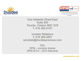 dundeeprecious.com
One Adelaide Street East
Suite 500
Toronto, Ontario M5C 2V9
T: 416 365-5191
Investor Relations
T: 416 365-2851
ssrubiski@dundeeprecious.com
TSX:
DPM – common shares
DPM.WT.A – 2015 Warrants
Proudly celebrating 30 years as
a Toronto Stock Exchange listed
company
 