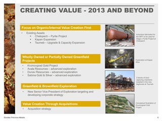CREATING VALUE - 2013 AND BEYOND
6Dundee Precious Metals
Focus on Organic/Internal Value Creation First
Wholly Owned or Partially Owned Greenfield
Projects
Greenfield & Brownfield Exploration
• Existing Assets
 Chelopech – Pyrite Project
 Kapan Expansion
 Tsumeb – Upgrade & Capacity Expansion
• Krumovgrad Gold Project
• Avala Resources – advanced exploration
• Dunav Resources – advanced exploration
• Sabina Gold & Silver – advanced exploration
Value Creation Through Acquisitions Conceptual Illustration of
Krumovgrad Gold
Project
3 blocks of dust-
capturing chambers
installed in the new
baghouse at Tsumeb
Exploration at Kapan
Mine
Autoclave fabricated for
the MPF to be used for
Stage 2 Pyrite Project at
Chelopech
• New Senior Vice President of Exploration targeting and
developing corporate strategy
• Acquisition strategy
 