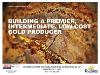 DUNDEE PRECIOUS METALS

BUILDING A PREMIER,
INTERMEDIATE, LOW-COST
GOLD PRODUCER

Proudly celebrating 30 years as a
Toronto Stock Exchange
listed company

DUNDEE CAPITAL MARKETS PRECIOUS METALS ROUND UP
NOVEMBER 1, 2013
AUSTIN, TEXAS

 